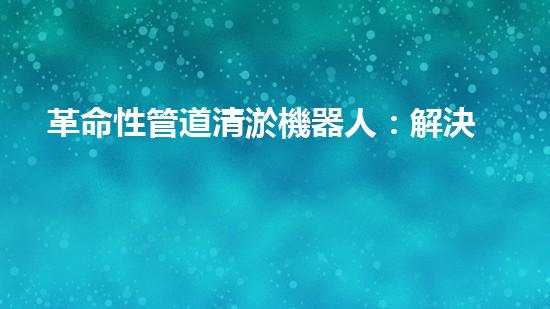 革命性管道清淤機器人：解決城市排水難題的終極利器！